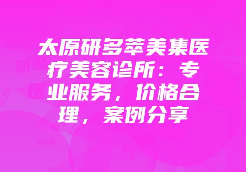 太原研多萃美集医疗美容诊所：专业服务，价格合理，案例分享