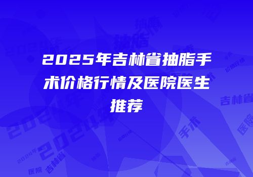 2025年吉林省抽脂手术价格行情及医院医生推荐