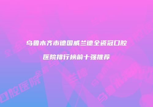 乌鲁木齐市德国威兰德全瓷冠口腔医院排行榜前十强推荐