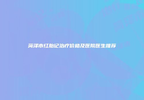 菏泽市红胎记治疗价格及医院医生推荐