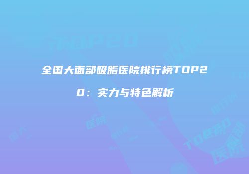 全国大面部吸脂医院排行榜TOP20：实力与特色解析