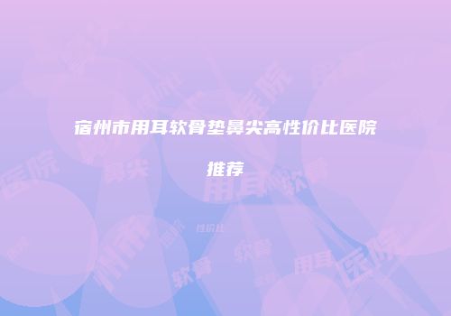 宿州市用耳软骨垫鼻尖高性价比医院推荐