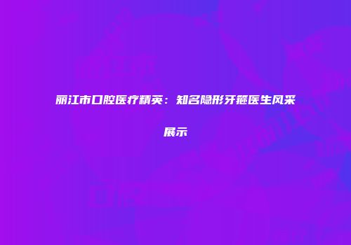丽江市口腔医疗精英：知名隐形牙箍医生风采展示