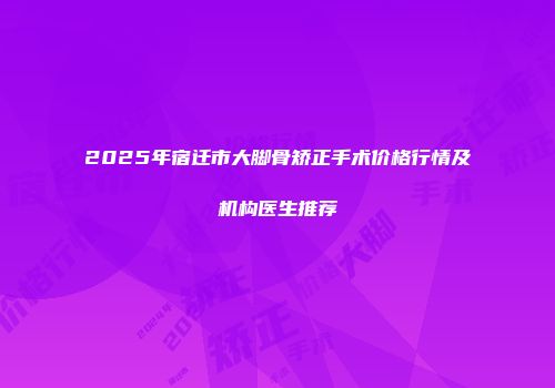 2025年宿迁市大脚骨矫正手术价格行情及机构医生推荐