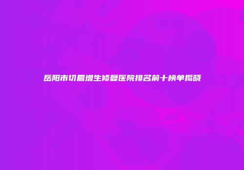 岳阳市切眉增生修复医院排名前十榜单揭晓