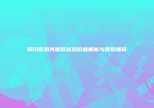 铜川市激光嫩肤祛斑价格解析与医院推荐