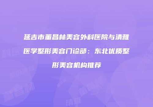 延吉市董昌林美容外科医院与清雅医学整形美容门诊部：东北优质整形美容机构推荐