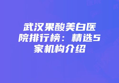 武汉果酸美白医院排行榜：精选5家机构介绍