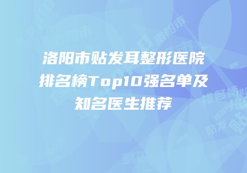 洛阳市贴发耳整形医院排名榜Top10强名单及知名医生推荐