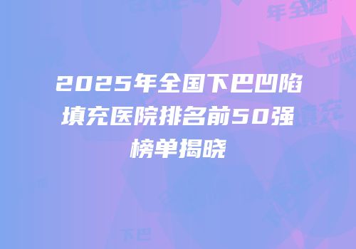 2025年全国下巴凹陷填充医院排名前50强榜单揭晓