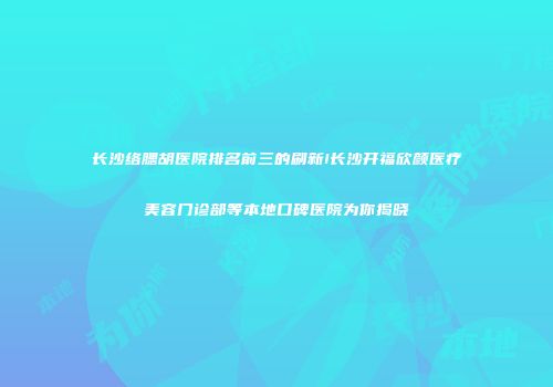 长沙络腮胡医院排名前三的刷新!长沙开福欣颜医疗美容门诊部等本地口碑医院为你揭晓