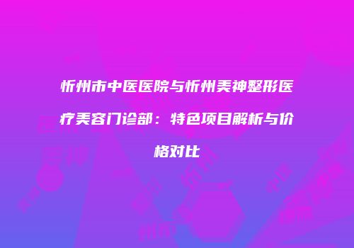 忻州市中医医院与忻州美神整形医疗美容门诊部：特色项目解析与价格对比