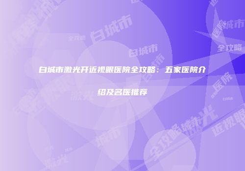 白城市激光开近视眼医院全攻略：五家医院介绍及名医推荐