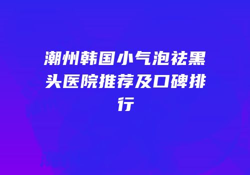 潮州韩国小气泡祛黑头医院推荐及口碑排行