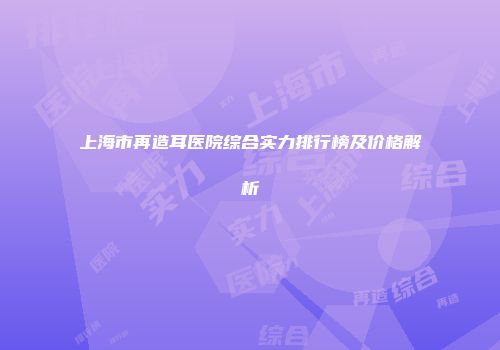 上海市再造耳医院综合实力排行榜及价格解析