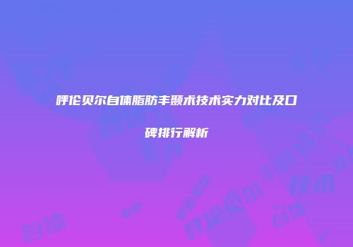 呼伦贝尔自体脂肪丰颞术技术实力对比及口碑排行解析