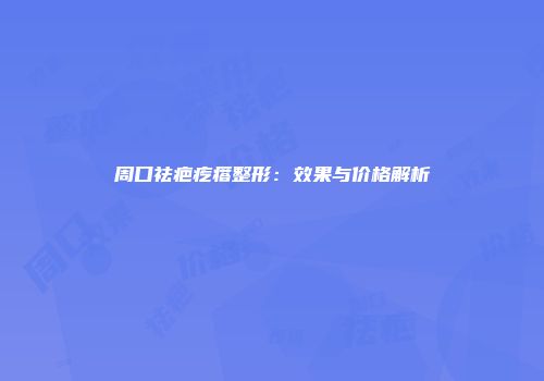 周口祛疤疙瘩整形：效果与价格解析