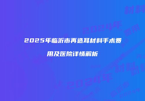 2025年临沂市再造耳材料手术费用及医院详情解析
