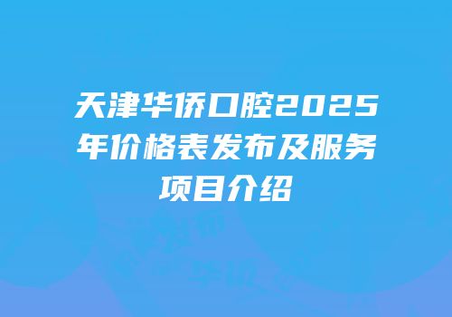 天津华侨口腔2025年价格表发布及服务项目介绍