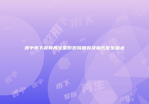 晋中市下颌骨再生整形医院推荐及擅长医生盘点