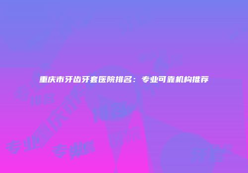 重庆市牙齿牙套医院排名：专业可靠机构推荐