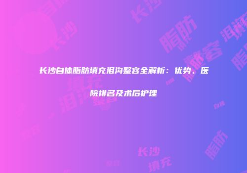 长沙自体脂肪填充泪沟整容全解析：优势、医院排名及术后护理