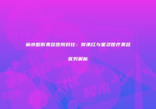 丽水整形美容医院对比：樊承红与星灵医疗美容优势解析