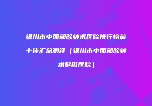 银川市中面部除皱术医院排行榜前十佳汇总测评（银川市中面部除皱术整形医院）