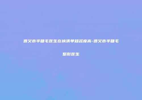 遵义市半睫毛医生在榜清单知名度高-遵义市半睫毛整形医生