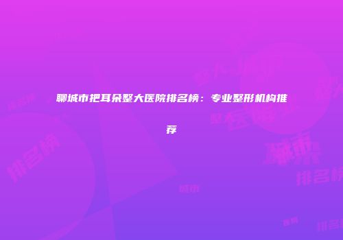 聊城市把耳朵整大医院排名榜：专业整形机构推荐