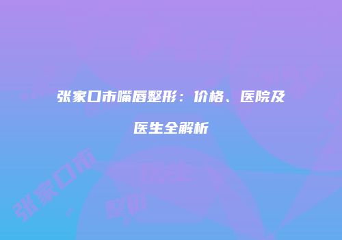 张家口市嘴唇整形：价格、医院及医生全解析
