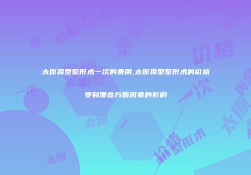 太原鼻型整形术一次的费用,太原鼻型整形术的价格受到哪些方面因素的影响