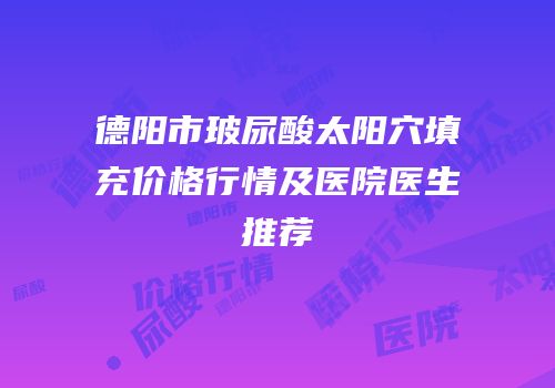 德阳市玻尿酸太阳穴填充价格行情及医院医生推荐