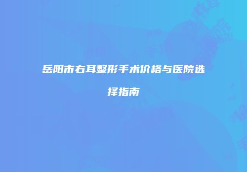 岳阳市右耳整形手术价格与医院选择指南