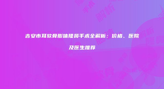 吉安市耳软骨膨体隆鼻手术全解析：价格、医院及医生推荐