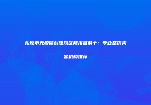 松原市无痕微创隆颏医院排名前十：专业整形美容机构推荐