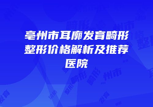 亳州市耳廓发育畸形整形价格解析及推荐医院