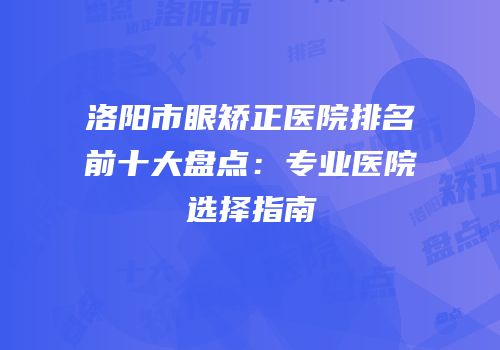 洛阳市眼矫正医院排名前十大盘点：专业医院选择指南