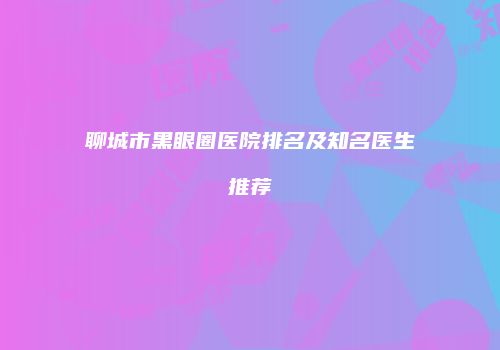 聊城市黑眼圈医院排名及知名医生推荐