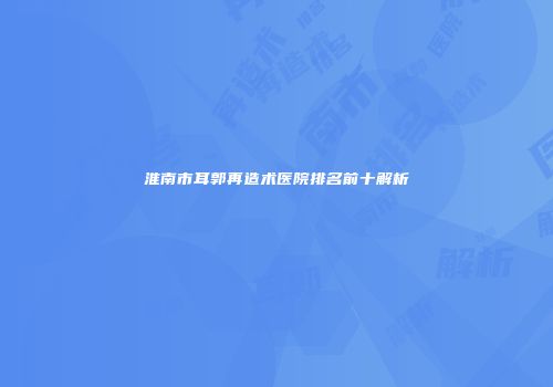 淮南市耳郭再造术医院排名前十解析