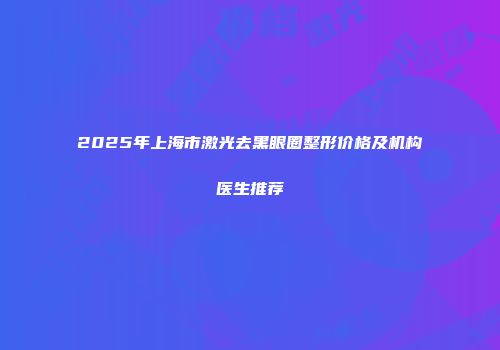 2025年上海市激光去黑眼圈整形价格及机构医生推荐