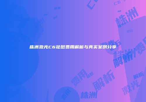 株洲激光C6祛斑费用解析与真实案例分享