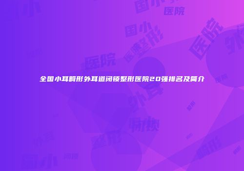 全国小耳畸形外耳道闭锁整形医院20强排名及简介