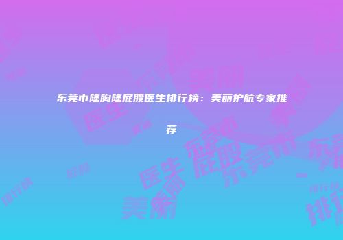 东莞市隆胸隆屁股医生排行榜：美丽护航专家推荐