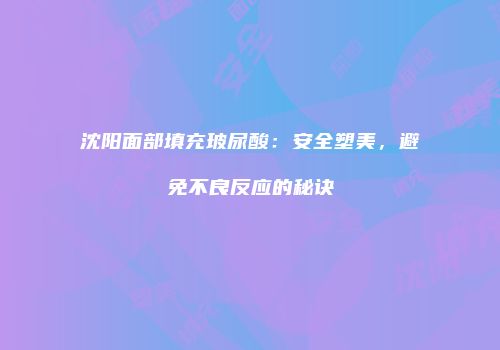 沈阳面部填充玻尿酸：安全塑美，避免不良反应的秘诀