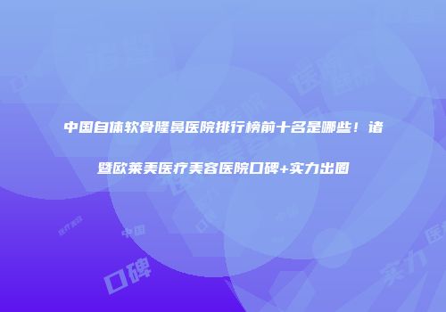 中国自体软骨隆鼻医院排行榜前十名是哪些！诸暨欧莱美医疗美容医院口碑+实力出圈