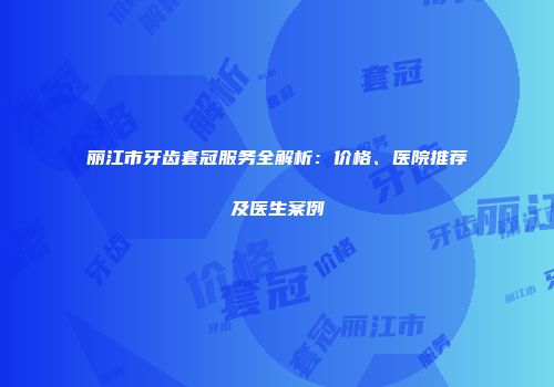 丽江市牙齿套冠服务全解析：价格、医院推荐及医生案例