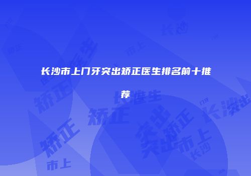 长沙市上门牙突出矫正医生排名前十推荐