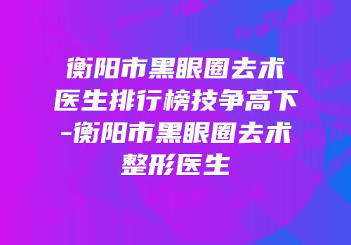衡阳市黑眼圈去术医生排行榜技争高下-衡阳市黑眼圈去术整形医生