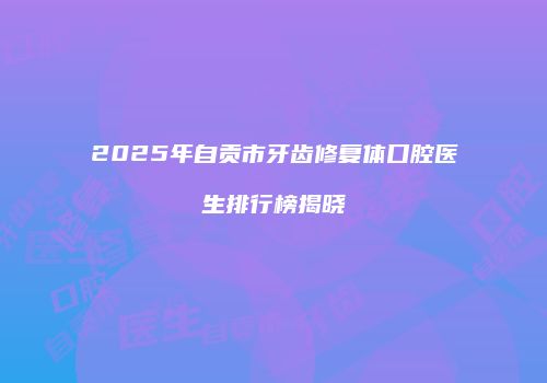2025年自贡市牙齿修复体口腔医生排行榜揭晓
